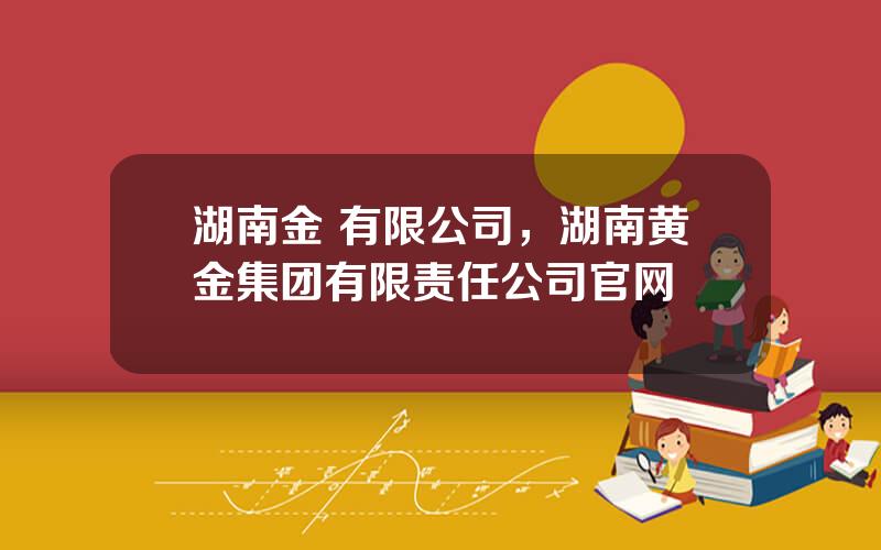 湖南金 有限公司，湖南黄金集团有限责任公司官网